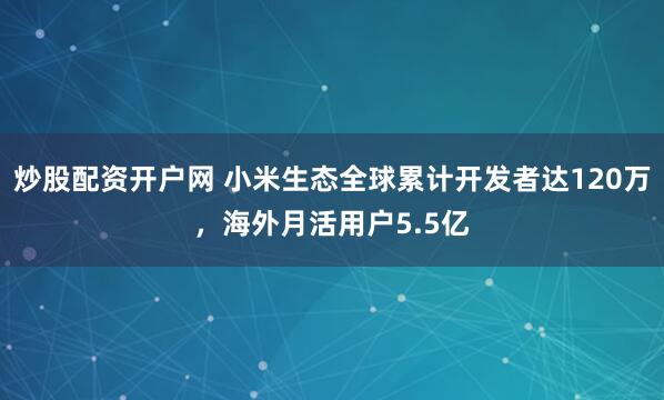 炒股配资开户网 小米生态全球累计开发者达120万，海外月活用户5.5亿
