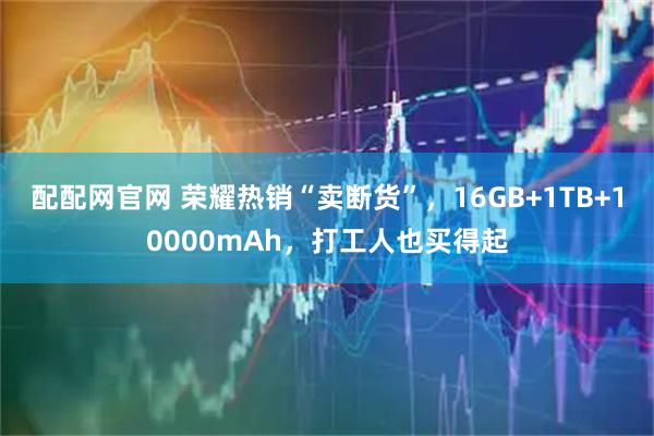 配配网官网 荣耀热销“卖断货”，16GB+1TB+10000mAh，打工人也买得起