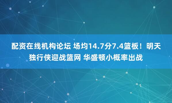 配资在线机构论坛 场均14.7分7.4篮板！明天独行侠迎战篮网 华盛顿小概率出战