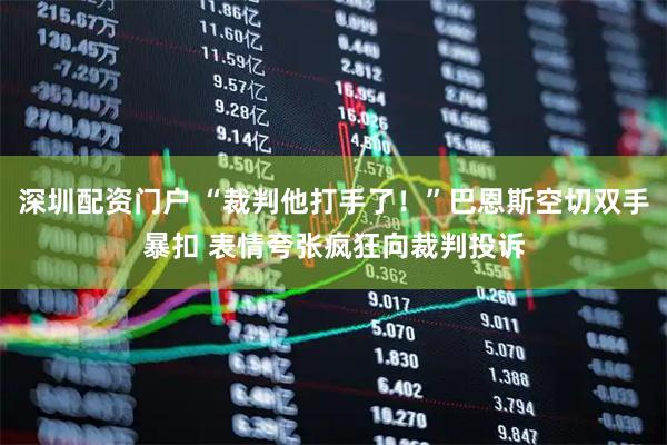深圳配资门户 “裁判他打手了！”巴恩斯空切双手暴扣 表情夸张疯狂向裁判投诉