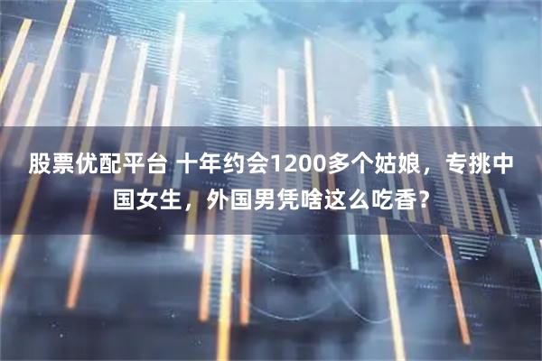股票优配平台 十年约会1200多个姑娘，专挑中国女生，外国男凭啥这么吃香？