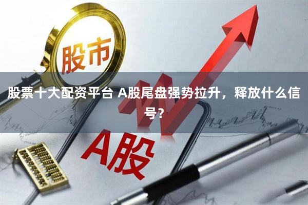 股票十大配资平台 A股尾盘强势拉升，释放什么信号？