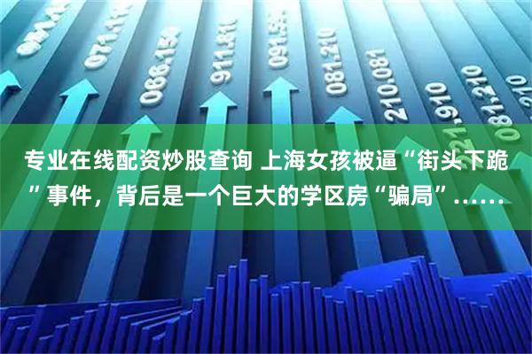 专业在线配资炒股查询 上海女孩被逼“街头下跪”事件，背后是一个巨大的学区房“骗局”……