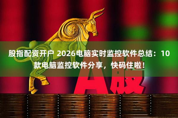股指配资开户 2026电脑实时监控软件总结：10款电脑监控软件分享，快码住啦！
