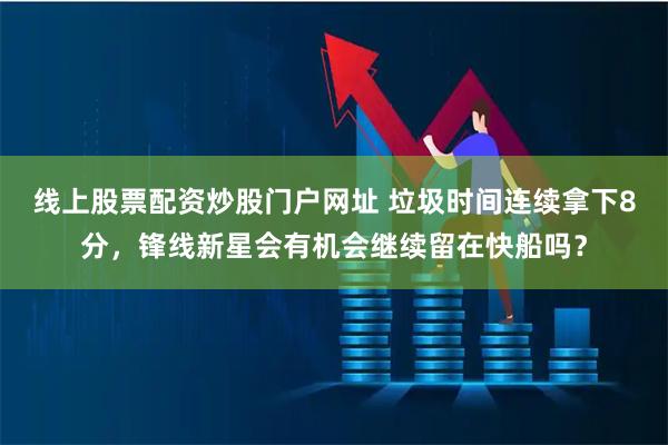 线上股票配资炒股门户网址 垃圾时间连续拿下8分，锋线新星会有机会继续留在快船吗？