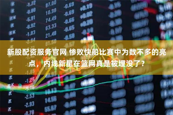 新股配资服务官网 惨败快船比赛中为数不多的亮点，内线新星在篮网真是被埋没了？