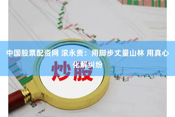 中国股票配资网 滚永贵：用脚步丈量山林 用真心化解纠纷