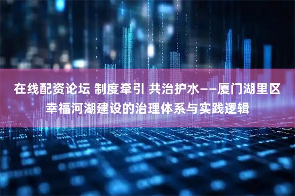 在线配资论坛 制度牵引 共治护水——厦门湖里区幸福河湖建设的治理体系与实践逻辑