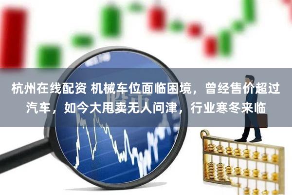 杭州在线配资 机械车位面临困境，曾经售价超过汽车，如今大甩卖无人问津，行业寒冬来临