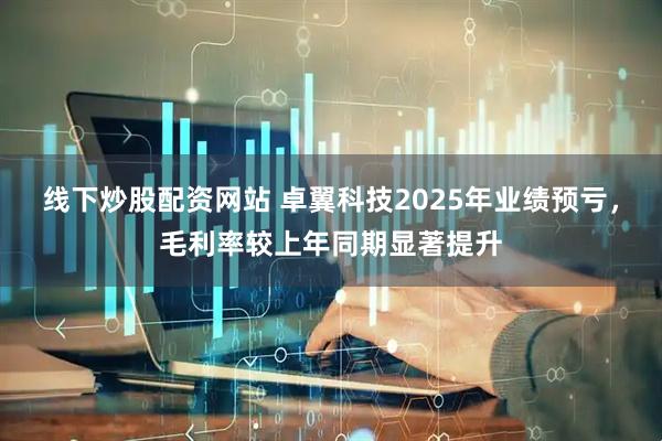 线下炒股配资网站 卓翼科技2025年业绩预亏，毛利率较上年同期显著提升