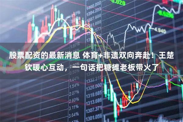 股票配资的最新消息 体育+非遗双向奔赴！王楚钦暖心互动，一句话把糖摊老板带火了