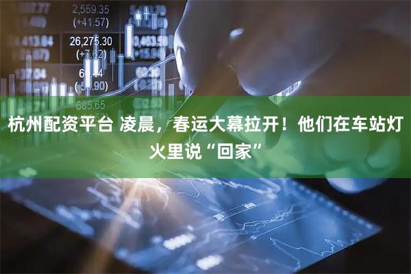 杭州配资平台 凌晨，春运大幕拉开！他们在车站灯火里说“回家”