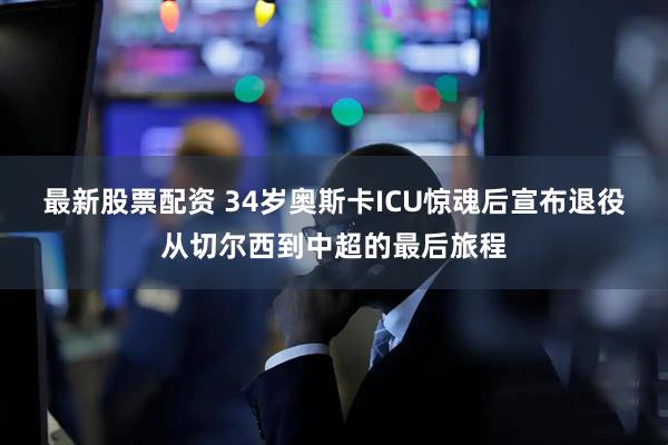 最新股票配资 34岁奥斯卡ICU惊魂后宣布退役从切尔西到中超的最后旅程