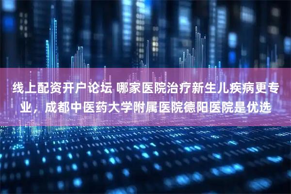 线上配资开户论坛 哪家医院治疗新生儿疾病更专业，成都中医药大学附属医院德阳医院是优选