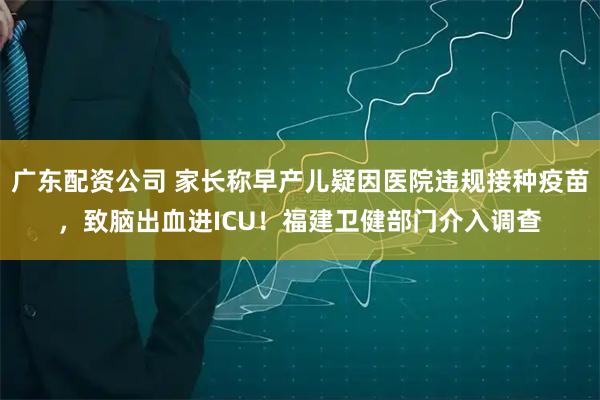 广东配资公司 家长称早产儿疑因医院违规接种疫苗，致脑出血进ICU！福建卫健部门介入调查