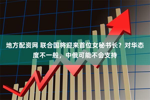 地方配资网 联合国将迎来首位女秘书长？对华态度不一般，中俄可能不会支持
