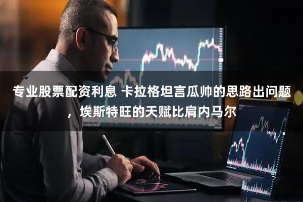 专业股票配资利息 卡拉格坦言瓜帅的思路出问题，埃斯特旺的天赋比肩内马尔