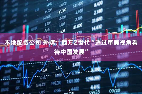 本地配资公司 外媒：西方Z世代“透过审美视角看待中国发展”