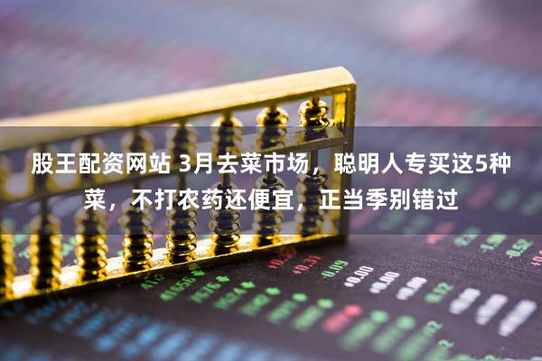 股王配资网站 3月去菜市场，聪明人专买这5种菜，不打农药还便宜，正当季别错过