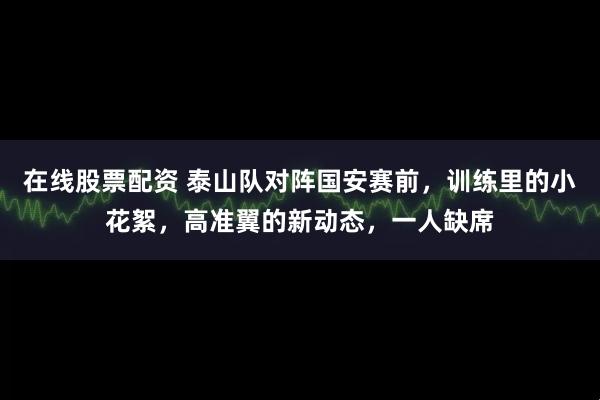 在线股票配资 泰山队对阵国安赛前，训练里的小花絮，高准翼的新动态，一人缺席