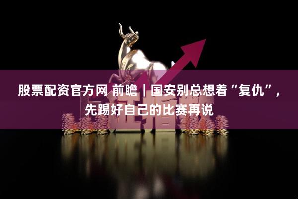股票配资官方网 前瞻｜国安别总想着“复仇”，先踢好自己的比赛再说