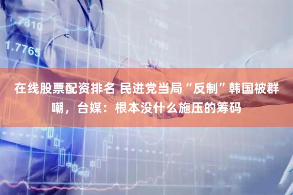 在线股票配资排名 民进党当局“反制”韩国被群嘲，台媒：根本没什么施压的筹码