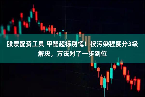 股票配资工具 甲醛超标别慌！按污染程度分3级解决，方法对了一步到位