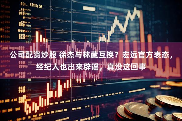 公司配资炒股 徐杰与林葳互换？宏远官方表态，经纪人也出来辟谣，真没这回事